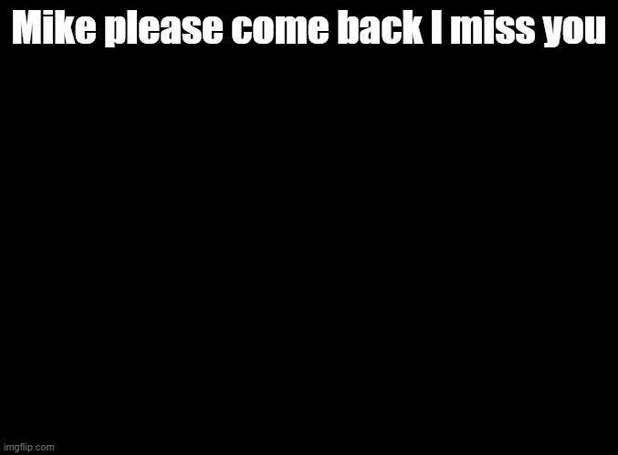 He's dead! ? | Mike please come back I miss you | image tagged in blank black,sing | made w/ Imgflip meme maker