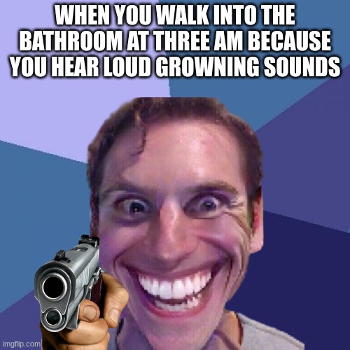 WHEN YOU WALK INTO THE BATHROOM AT THREE AM BECAUSE YOU HEAR LOUD GROWNING SOUNDS | image tagged in memes | made w/ Imgflip meme maker