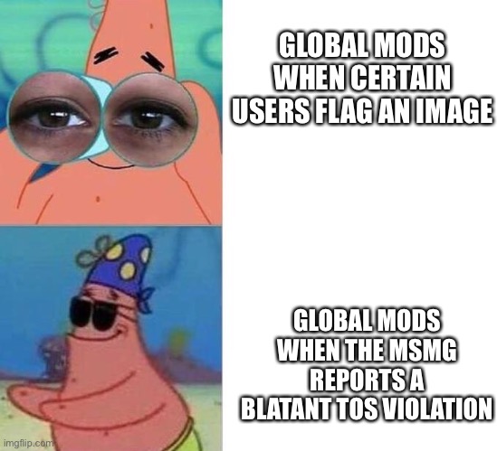 We are known for violating the TOS and existing anyways though so I guess it balances out | GLOBAL MODS WHEN CERTAIN USERS FLAG AN IMAGE; GLOBAL MODS WHEN THE MSMG REPORTS A BLATANT TOS VIOLATION | image tagged in blind patrick | made w/ Imgflip meme maker