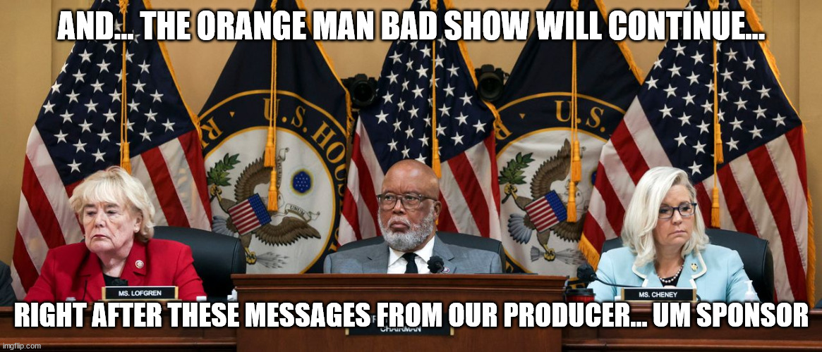 And the show trial must go on... the democrats and rino election chances depend on it... |  AND... THE ORANGE MAN BAD SHOW WILL CONTINUE... RIGHT AFTER THESE MESSAGES FROM OUR PRODUCER... UM SPONSOR | image tagged in crooked,democrats,rino,politicians | made w/ Imgflip meme maker