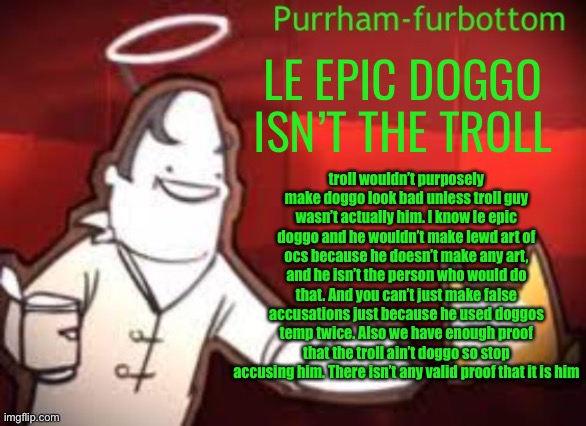 Le epic doggo wouldn’t do it, trust me | LE EPIC DOGGO ISN’T THE TROLL; troll wouldn’t purposely make doggo look bad unless troll guy wasn’t actually him. I know le epic doggo and he wouldn’t make lewd art of ocs because he doesn’t make any art, and he isn’t the person who would do that. And you can’t just make false accusations just because he used doggos temp twice. Also we have enough proof that the troll ain’t doggo so stop accusing him. There isn’t any valid proof that it is him | image tagged in purrham-furbottom | made w/ Imgflip meme maker