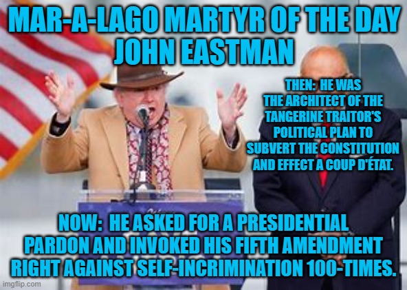 How long until he is thrown under the bus by the Tangerine Traitor? | MAR-A-LAGO MARTYR OF THE DAY
JOHN EASTMAN; THEN:  HE WAS THE ARCHITECT OF THE TANGERINE TRAITOR'S POLITICAL PLAN TO SUBVERT THE CONSTITUTION AND EFFECT A COUP D'ÉTAT. NOW:  HE ASKED FOR A PRESIDENTIAL PARDON AND INVOKED HIS FIFTH AMENDMENT RIGHT AGAINST SELF-INCRIMINATION 100-TIMES. | image tagged in politics | made w/ Imgflip meme maker