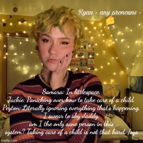Ryan | Samara: In littlespace.
Jackie: Panicking over how to take care of a child.
Peyton: Literally ignoring everything that's happening.
I swear to sky daddy, am I the only sane person in this system? Taking care of a child is not that hard. /sys | image tagged in ryan | made w/ Imgflip meme maker