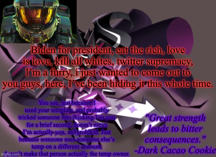 my 6th announcement temp | Biden for president, eat the rich, love is love, kill all whites, twitter supremacy, I’m a furry, i just wanted to come out to you guys, here, I’ve been hiding it this whole time. You see, just because I used your template, and probably tricked someone into thinking I’m you for a brief second, doesn’t mean I’m actually you, an8yroldkid. Just because someone uses someone else’s temp on a different account, doesn’t make that person actually the temp owner. | image tagged in my 6th announcement temp | made w/ Imgflip meme maker