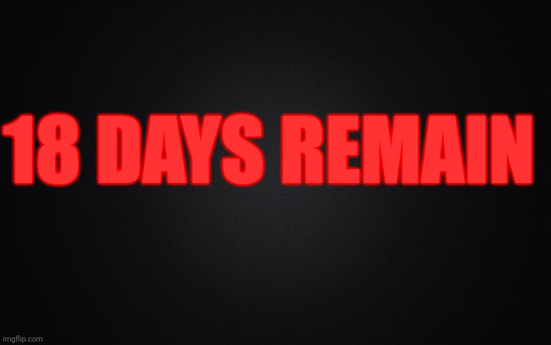 Solid Black Background | 18 DAYS REMAIN | image tagged in solid black background | made w/ Imgflip meme maker