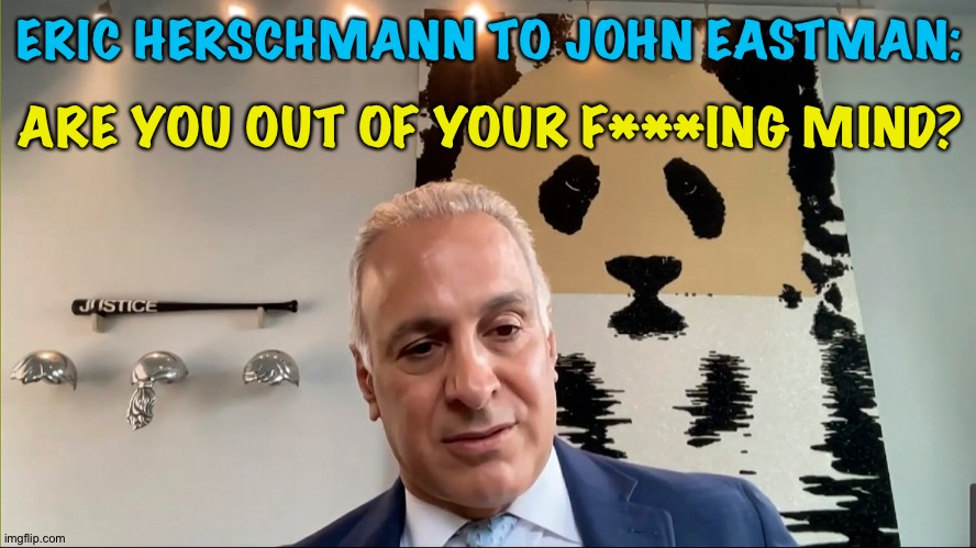 Eric Herschmann reacts to John Eastman's January 6 plan | ERIC HERSCHMANN TO JOHN EASTMAN:; ARE YOU OUT OF YOUR F***ING MIND? | image tagged in eric herschmann | made w/ Imgflip meme maker