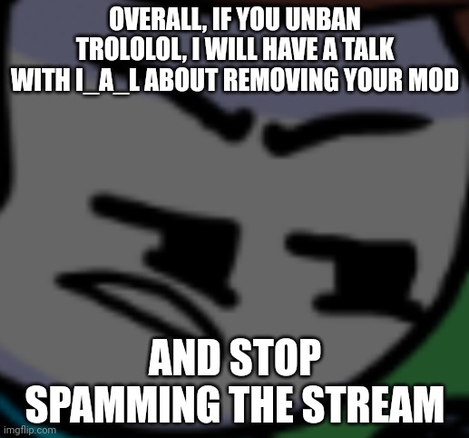 Please | OVERALL, IF YOU UNBAN TROLOLOL, I WILL HAVE A TALK WITH I_A_L ABOUT REMOVING YOUR MOD; AND STOP SPAMMING THE STREAM | image tagged in ticked off nonsense | made w/ Imgflip meme maker