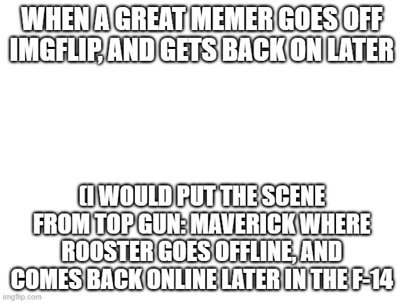 Crazy title | WHEN A GREAT MEMER GOES OFF IMGFLIP, AND GETS BACK ON LATER; (I WOULD PUT THE SCENE FROM TOP GUN: MAVERICK WHERE ROOSTER GOES OFFLINE, AND COMES BACK ONLINE LATER IN THE F-14 | image tagged in blank white template | made w/ Imgflip meme maker