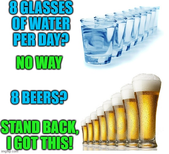  8 GLASSES
OF WATER PER DAY? NO WAY; 8 BEERS? STAND BACK, I GOT THIS! | image tagged in beer,cold beer here,water,craft beer,hold my beer,i got this | made w/ Imgflip meme maker