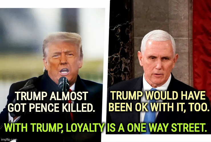 Trump almost got Pence killed, and would have been OK with it | TRUMP ALMOST GOT PENCE KILLED. TRUMP WOULD HAVE 
BEEN OK WITH IT, TOO. WITH TRUMP, LOYALTY IS A ONE WAY STREET. | image tagged in trump almost got pence killed and would have been ok with it,trump,almost,killed,pence,loyalty | made w/ Imgflip meme maker