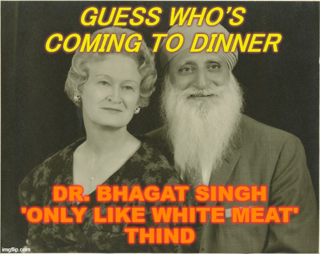 Guess Who's Coming To Dinner; Dr. Bhagat Singh 'Only Like White Meat' Thind | GUESS WHO'S COMING TO DINNER; DR. BHAGAT SINGH
'ONLY LIKE WHITE MEAT'
THIND | image tagged in bhagat singh thind | made w/ Imgflip meme maker