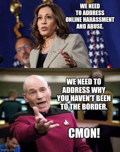 Cmon! | WE NEED TO ADDRESS ONLINE HARASSMENT AND ABUSE. WE NEED TO ADDRESS WHY YOU HAVEN'T BEEN TO THE BORDER. CMON! | image tagged in memes | made w/ Imgflip meme maker