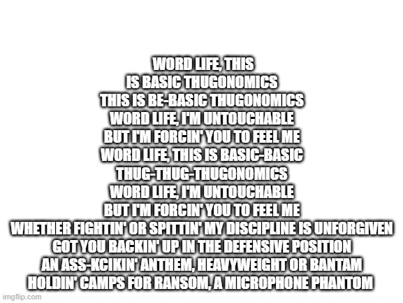 guess the wwe theme song #1 | WORD LIFE, THIS IS BASIC THUGONOMICS
THIS IS BE-BASIC THUGONOMICS
WORD LIFE, I'M UNTOUCHABLE
BUT I'M FORCIN' YOU TO FEEL ME
WORD LIFE, THIS IS BASIC-BASIC
THUG-THUG-THUGONOMICS
WORD LIFE, I'M UNTOUCHABLE
BUT I'M FORCIN' YOU TO FEEL ME
WHETHER FIGHTIN' OR SPITTIN' MY DISCIPLINE IS UNFORGIVEN
GOT YOU BACKIN' UP IN THE DEFENSIVE POSITION
AN ASS-KCIKIN' ANTHEM, HEAVYWEIGHT OR BANTAM
HOLDIN' CAMPS FOR RANSOM, A MICROPHONE PHANTOM | image tagged in blank white template | made w/ Imgflip meme maker
