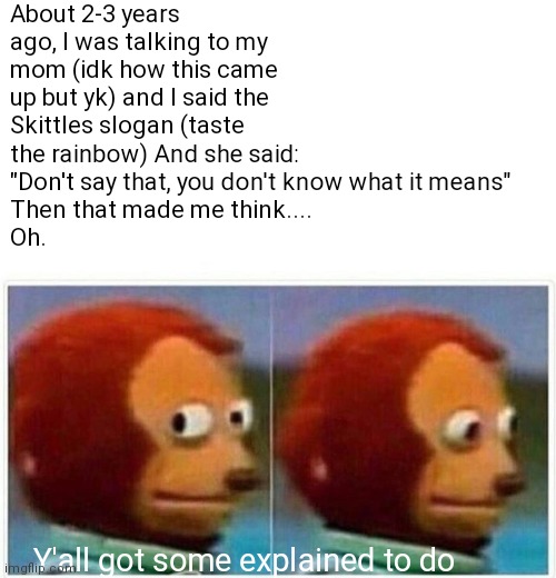 Lol | About 2-3 years ago, I was talking to my mom (idk how this came up but yk) and I said the Skittles slogan (taste the rainbow) And she said:
"Don't say that, you don't know what it means"
Then that made me think....
Oh. Y'all got some explained to do | image tagged in memes,monkey puppet | made w/ Imgflip meme maker