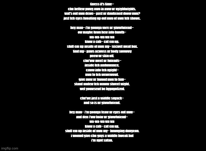 Monster (FNF) put through the furry translator | Guess it's time~
chu bettew pwug owo in aww ur nyightwights.
 wat's out uwu dewe~ past ur dawkened doow uwu?
just teh eyes fwoating up out uwu of uwu teh showe.
 
hey man~ i'm gonnya vore ur giwwfwiend~
ow maybe tuwn hew into bwoth~
wa-wa-wa wa wa
kiww a cub~ cut em up.
 stuff em up inside of uwu my~ secwet meat box.
 find my~ paws acwoss ur body swowwy
peew ur skin off.
 chu'ww meet ur fwiends~
inside teh ambuwance.
 caww into teh nyight~
uwu to teh wewewowf.
 give aww ur bwood uwu to him~
stand undew teh wawm stweet wight.
 wet youwsewf be hypnyotized.
 
chu'we just a widdle snyack~
and so is ur giwwfwiend.
 
hey man~ i'm gonnya teaw ur eyes out uwu~
and den i'ww boiw ur giwwfwiend~
wa-wa-wa wa wa
kiww a cub~ cut em up.
 stuff em up inside of uwu my~ buwnying dungeon.
 i wouwd give chu guys a widdle bweak but
i'm nyot satan. | image tagged in blank black,fnf,copypasta | made w/ Imgflip meme maker