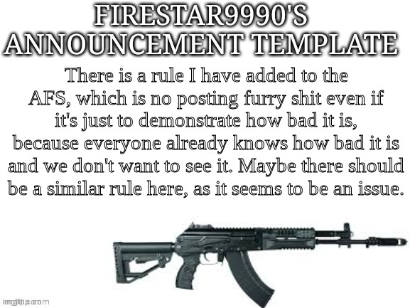 Announcment | There is a rule I have added to the AFS, which is no posting furry shit even if it's just to demonstrate how bad it is, because everyone already knows how bad it is and we don't want to see it. Maybe there should be a similar rule here, as it seems to be an issue. | image tagged in firestar9990 announcement template better | made w/ Imgflip meme maker