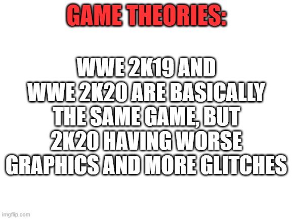 Blank White Template | WWE 2K19 AND WWE 2K20 ARE BASICALLY THE SAME GAME, BUT 2K20 HAVING WORSE GRAPHICS AND MORE GLITCHES; GAME THEORIES: | image tagged in blank white template | made w/ Imgflip meme maker