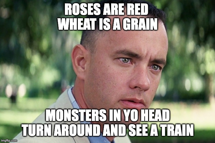 roses are red |  ROSES ARE RED 
WHEAT IS A GRAIN; MONSTERS IN YO HEAD
TURN AROUND AND SEE A TRAIN | image tagged in memes,and just like that,roses are red,train,funny,funny memes | made w/ Imgflip meme maker