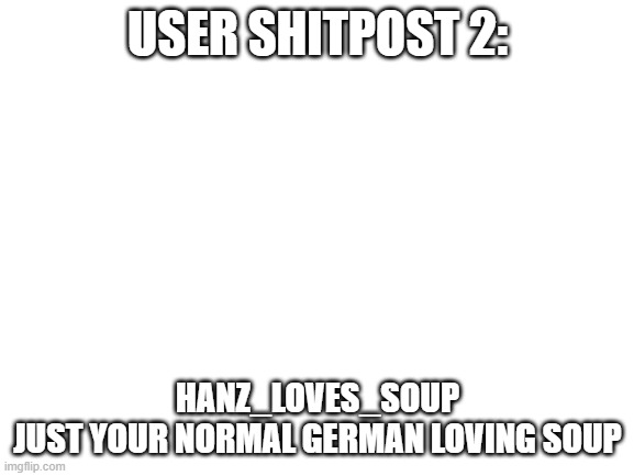 Blank White Template | USER SHITPOST 2:; HANZ_LOVES_SOUP
JUST YOUR NORMAL GERMAN LOVING SOUP | image tagged in blank white template | made w/ Imgflip meme maker