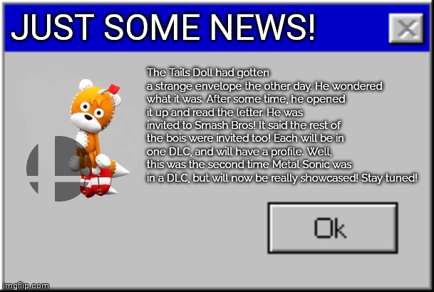 Some news for all! | JUST SOME NEWS! The Tails Doll had gotten a strange envelope the other day. He wondered what it was. After some time, he opened it up and read the letter. He was invited to Smash Bros! It said the rest of the bois were invited too! Each will be in one DLC, and will have a profile. Well, this was the second time Metal Sonic was in a DLC, but will now be really showcased! Stay tuned! | image tagged in windows error message,breaking news,metalocalypse,sonic the hedgehog,announcement | made w/ Imgflip meme maker