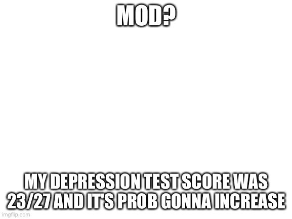 mod? | MOD? MY DEPRESSION TEST SCORE WAS 23/27 AND IT'S PROB GONNA INCREASE | image tagged in blank white template | made w/ Imgflip meme maker
