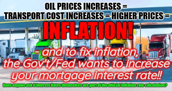 Fight Inflation with inflation | OIL PRICES INCREASES =
 TRANSPORT COST INCREASES = HIGHER PRICES =; INFLATION! - and to fix inflation, the Gov't/Fed wants to increase your mortgage interest rate!! Does anyone ask if Interest Rates themselves are part of the official Inflation rate calculation? | image tagged in inflation,biden,interest rates,gas prices,increases | made w/ Imgflip meme maker