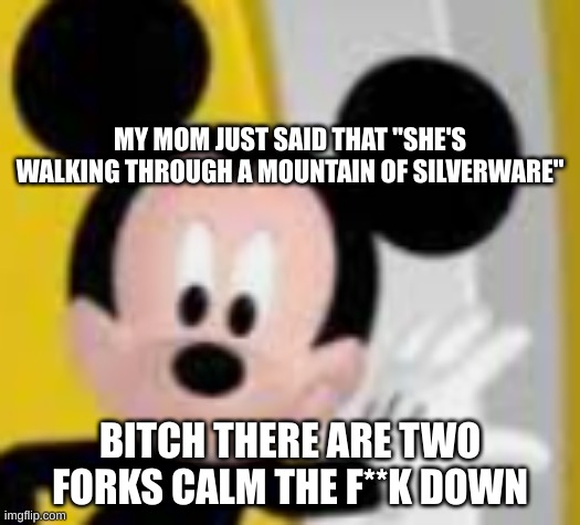 mickey mice | MY MOM JUST SAID THAT "SHE'S WALKING THROUGH A MOUNTAIN OF SILVERWARE"; BITCH THERE ARE TWO FORKS CALM THE F**K DOWN | image tagged in mickey mice | made w/ Imgflip meme maker
