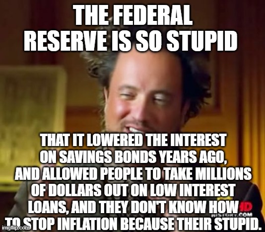 Ancient Aliens | THE FEDERAL RESERVE IS SO STUPID; THAT IT LOWERED THE INTEREST ON SAVINGS BONDS YEARS AGO, AND ALLOWED PEOPLE TO TAKE MILLIONS OF DOLLARS OUT ON LOW INTEREST LOANS, AND THEY DON'T KNOW HOW TO STOP INFLATION BECAUSE THEIR STUPID. | image tagged in memes,ancient aliens | made w/ Imgflip meme maker