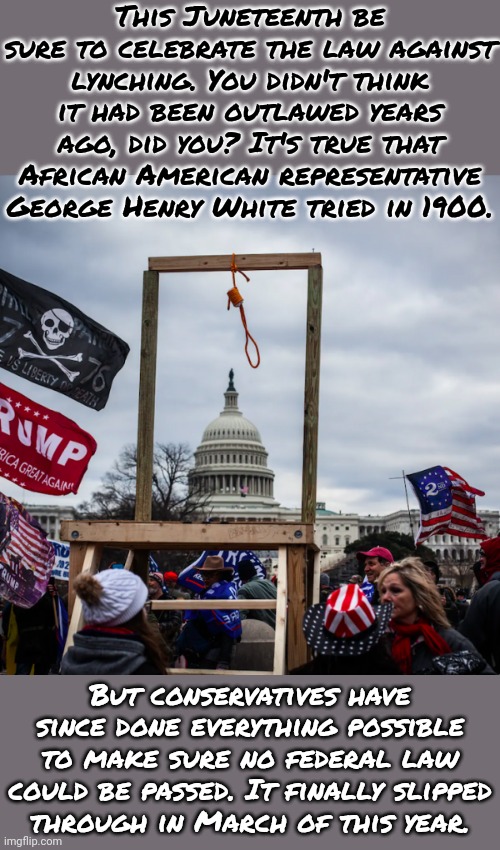 Abraham Lincoln approved the lynching of 38 Dakotas in 1862. | This Juneteenth be sure to celebrate the law against lynching. You didn't think it had been outlawed years ago, did you? It's true that African American representative George Henry White tried in 1900. But conservatives have since done everything possible to make sure no federal law could be passed. It finally slipped
through in March of this year. | image tagged in capitol riot insurrection coup gibbet noose mike pence,white supremacists,murder,angry mob,public,event | made w/ Imgflip meme maker