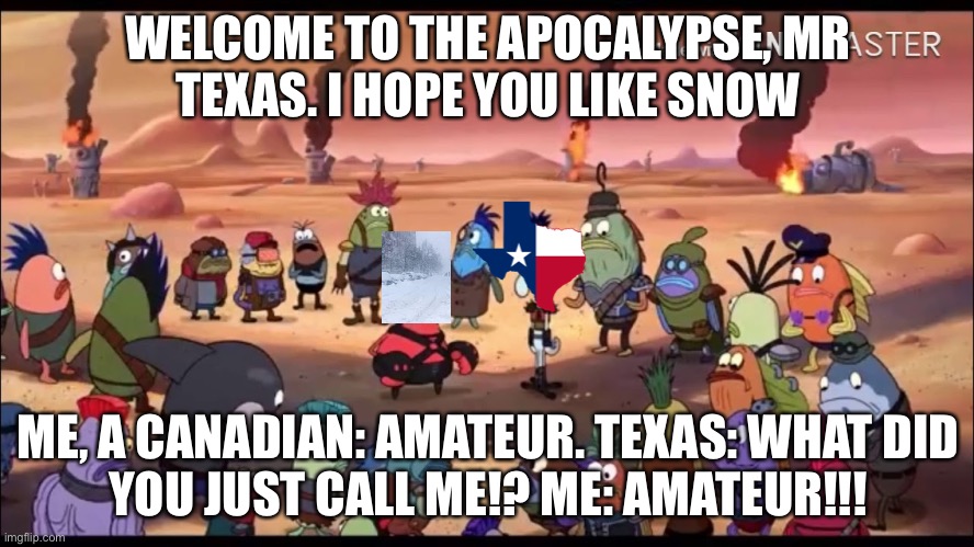 I’m sorry, this event is a year old, but I just had to. | WELCOME TO THE APOCALYPSE, MR
TEXAS. I HOPE YOU LIKE SNOW; ME, A CANADIAN: AMATEUR. TEXAS: WHAT DID
YOU JUST CALL ME!? ME: AMATEUR!!! | image tagged in welcome to the apocalypse mr squidward | made w/ Imgflip meme maker