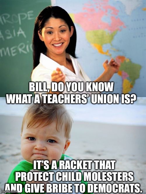 BILL, DO YOU KNOW WHAT A TEACHERS’ UNION IS? IT’S A RACKET THAT PROTECT CHILD MOLESTERS AND GIVE BRIBE TO DEMOCRATS. | image tagged in memes,unhelpful high school teacher,success kid original,democrats,union | made w/ Imgflip meme maker