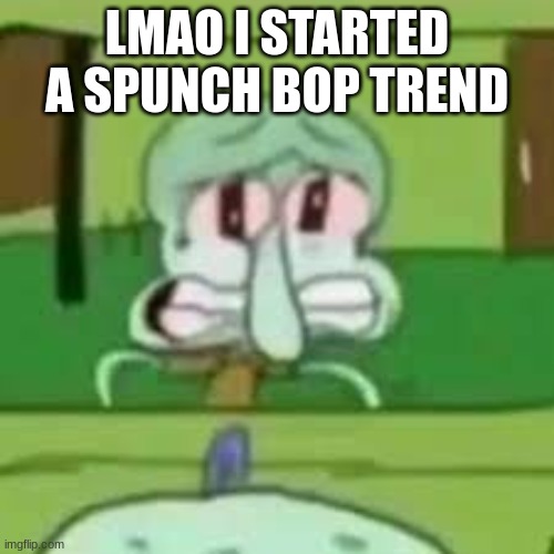 squidward crying | LMAO I STARTED A SPUNCH BOP TREND | image tagged in squidward crying | made w/ Imgflip meme maker