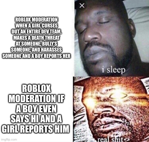 Why  moderators treat girls better | ROBLOX MODERATION WHEN A GIRL CURSES OUT AN ENTIRE DEV TEAM, MAKES A DEATH THREAT AT SOMEONE, BULLY’S SOMEONE, AND HARASSES SOMEONE AND A BOY REPORTS HER; ROBLOX MODERATION IF A BOY EVEN SAYS HI AND A GIRL REPORTS HIM | image tagged in i sleep real shit | made w/ Imgflip meme maker