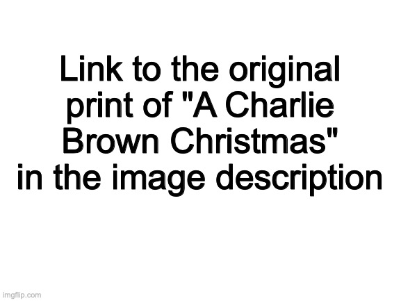 I would made the text box with the link visible, but because the link is so long the text is too small. | Link to the original print of "A Charlie Brown Christmas" in the image description; https://archive.org/details/8.-a-boy-named-charlie-brown-1969-hd_20220418/Peanuts+1960s+Collection+(HD)/2.5.)+A+Charlie+Brown+Christmas+(Original+1965+Print).mp4 | image tagged in blank white template,a charlie brown christmas,archive | made w/ Imgflip meme maker