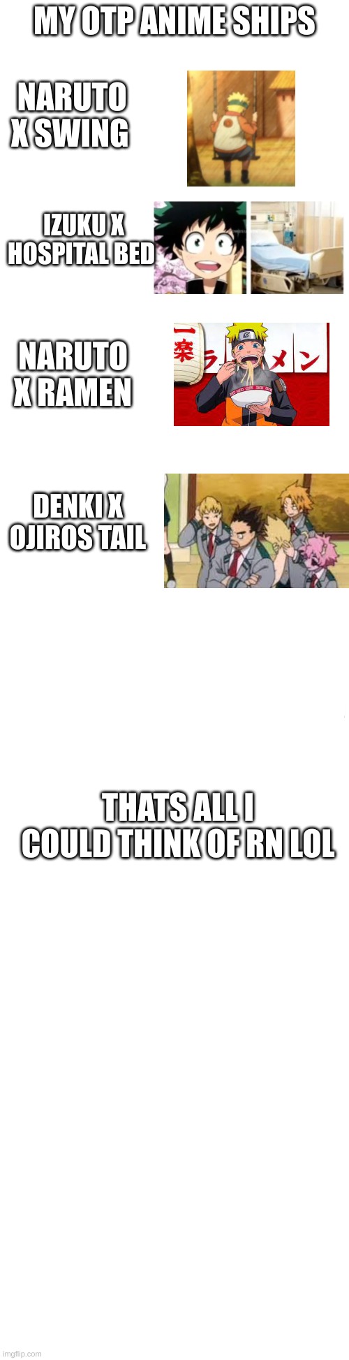 just to make sure, this is very much a joke | MY OTP ANIME SHIPS; NARUTO X SWING; IZUKU X HOSPITAL BED; NARUTO X RAMEN; DENKI X OJIROS TAIL; THATS ALL I COULD THINK OF RN LOL | image tagged in long blank white | made w/ Imgflip meme maker