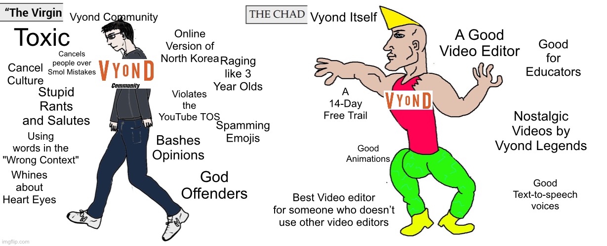 The Virgin Vyond Community and The Chad Vyond Itself | Vyond Community; Vyond Itself; A Good Video Editor; Online Version of North Korea; Toxic; Good for Educators; Cancels people over Smol Mistakes; Raging like 3 Year Olds; Cancel Culture; A 14-Day Free Trail; Violates the YouTube TOS; Stupid Rants and Salutes; Nostalgic Videos by Vyond Legends; Spamming Emojis; Bashes Opinions; Using words in the "Wrong Context"; Good Animations; God Offenders; Whines about Heart Eyes; Good Text-to-speech voices; Best Video editor for someone who doesn’t use other video editors | image tagged in virgin and chad | made w/ Imgflip meme maker