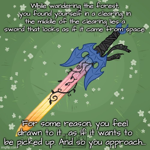 No OP or joke OCs. I would prefer OCs that don't have any powers. | While wandering the forest, you found yourself in a clearing. In the middle of the clearing lies a sword that looks as if it came from space. For some reason, you feel drawn to it... as if it wants to be picked up. And so you approach... | made w/ Imgflip meme maker