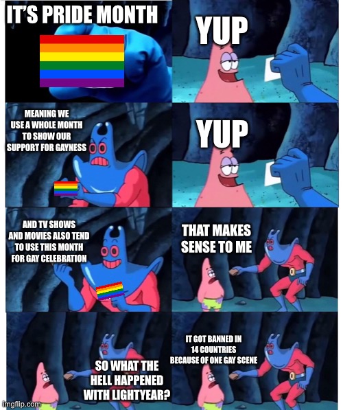 What the hell? | YUP; IT’S PRIDE MONTH; MEANING WE USE A WHOLE MONTH TO SHOW OUR SUPPORT FOR GAYNESS; YUP; AND TV SHOWS AND MOVIES ALSO TEND TO USE THIS MONTH FOR GAY CELEBRATION; THAT MAKES SENSE TO ME; IT GOT BANNED IN 14 COUNTRIES BECAUSE OF ONE GAY SCENE; SO WHAT THE HELL HAPPENED WITH LIGHTYEAR? | image tagged in patrick not my wallet | made w/ Imgflip meme maker