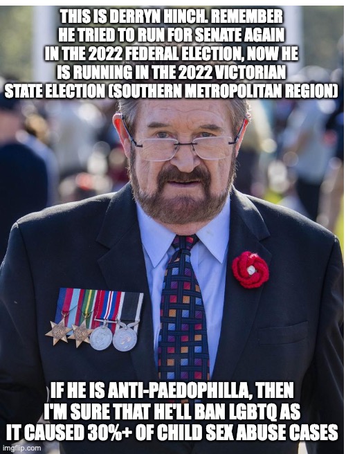 He is running in his own party the Justice Party (not the irrelevant Animal Justice Party) | THIS IS DERRYN HINCH. REMEMBER HE TRIED TO RUN FOR SENATE AGAIN IN THE 2022 FEDERAL ELECTION, NOW HE IS RUNNING IN THE 2022 VICTORIAN STATE ELECTION (SOUTHERN METROPOLITAN REGION); IF HE IS ANTI-PAEDOPHILLA, THEN I'M SURE THAT HE'LL BAN LGBTQ AS IT CAUSED 30%+ OF CHILD SEX ABUSE CASES | image tagged in derryn hinch,pedophilia,lgbtq,woke,ban,election | made w/ Imgflip meme maker