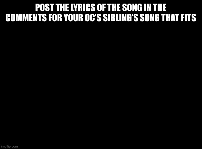 Fitting lyrics pt2 | POST THE LYRICS OF THE SONG IN THE COMMENTS FOR YOUR OC’S SIBLING’S SONG THAT FITS | image tagged in blank black | made w/ Imgflip meme maker