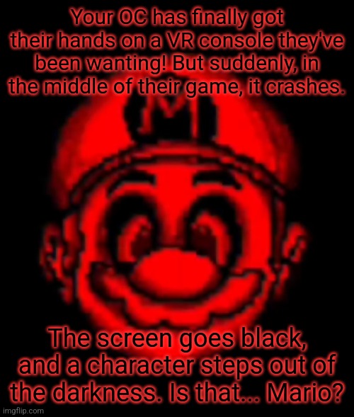 Horror RP! Rules in tags! | Your OC has finally got their hands on a VR console they've been wanting! But suddenly, in the middle of their game, it crashes. The screen goes black, and a character steps out of the darkness. Is that... Mario? | image tagged in no op ocs,joke ocs allowed to an extent,bambi ocs are fine,no military ocs,no killing him | made w/ Imgflip meme maker
