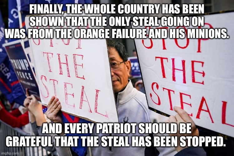 Stop the steal | FINALLY, THE WHOLE COUNTRY HAS BEEN SHOWN THAT THE ONLY STEAL GOING ON WAS FROM THE ORANGE FAILURE AND HIS MINIONS. AND EVERY PATRIOT SHOULD BE GRATEFUL THAT THE STEAL HAS BEEN STOPPED. | image tagged in stop the steal | made w/ Imgflip meme maker