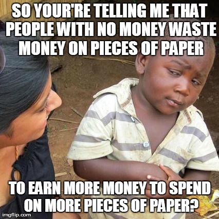 Third World Skeptical Kid Meme | SO YOUR'RE TELLING ME THAT PEOPLE WITH NO MONEY WASTE MONEY ON PIECES OF PAPER TO EARN MORE MONEY TO SPEND ON MORE PIECES OF PAPER? | image tagged in memes,third world skeptical kid | made w/ Imgflip meme maker