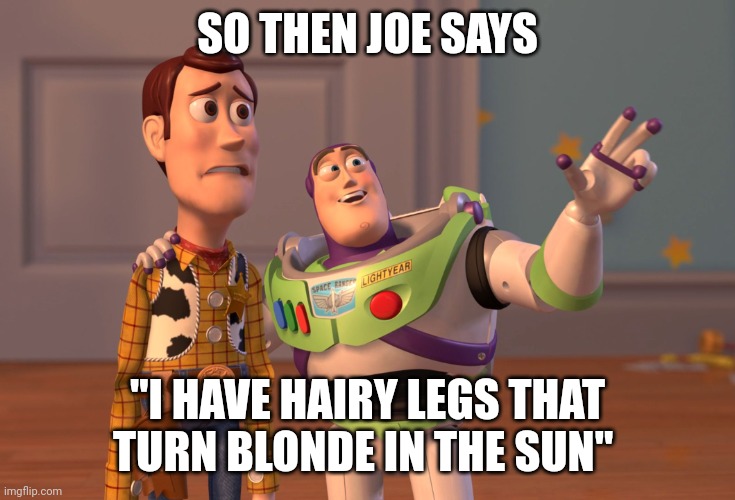 X, X Everywhere | SO THEN JOE SAYS; "I HAVE HAIRY LEGS THAT TURN BLONDE IN THE SUN" | image tagged in memes,x x everywhere | made w/ Imgflip meme maker