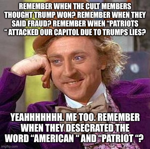 Creepy Condescending Wonka Meme | REMEMBER WHEN THE CULT MEMBERS THOUGHT TRUMP WON? REMEMBER WHEN THEY SAID FRAUD? REMEMBER WHEN “PATRIOTS “ ATTACKED OUR CAPITOL DUE TO TRUMPS LIES? YEAHHHHHHH. ME TOO. REMEMBER WHEN THEY DESECRATED THE WORD “AMERICAN “ AND “PATRIOT “? | image tagged in memes,creepy condescending wonka | made w/ Imgflip meme maker