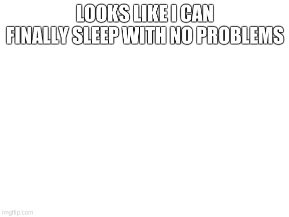 going back to sleep | LOOKS LIKE I CAN FINALLY SLEEP WITH NO PROBLEMS | image tagged in blank white template | made w/ Imgflip meme maker