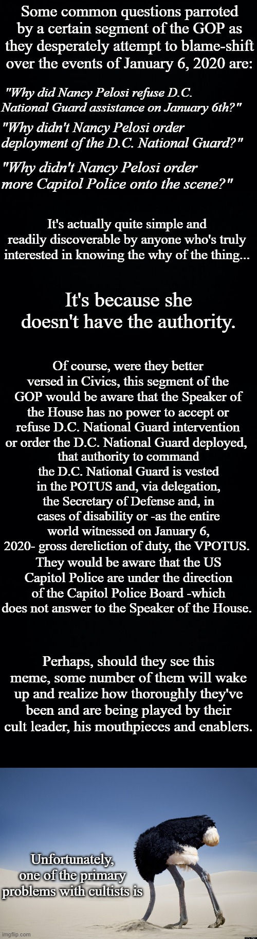 The problem with cultists | Some common questions parroted by a certain segment of the GOP as they desperately attempt to blame-shift over the events of January 6, 2020 are:; "Why did Nancy Pelosi refuse D.C. National Guard assistance on January 6th?"; "Why didn't Nancy Pelosi order deployment of the D.C. National Guard?"; "Why didn't Nancy Pelosi order more Capitol Police onto the scene?"; It's actually quite simple and readily discoverable by anyone who's truly interested in knowing the why of the thing... It's because she doesn't have the authority. Of course, were they better versed in Civics, this segment of the GOP would be aware that the Speaker of the House has no power to accept or refuse D.C. National Guard intervention or order the D.C. National Guard deployed, that authority to command the D.C. National Guard is vested in the POTUS and, via delegation, the Secretary of Defense and, in cases of disability or -as the entire world witnessed on January 6, 2020- gross dereliction of duty, the VPOTUS. They would be aware that the US Capitol Police are under the direction of the Capitol Police Board -which does not answer to the Speaker of the House. Perhaps, should they see this meme, some number of them will wake up and realize how thoroughly they've been and are being played by their cult leader, his mouthpieces and enablers. Unfortunately, one of the primary problems with cultists is | image tagged in black background,ostrich head in sand | made w/ Imgflip meme maker