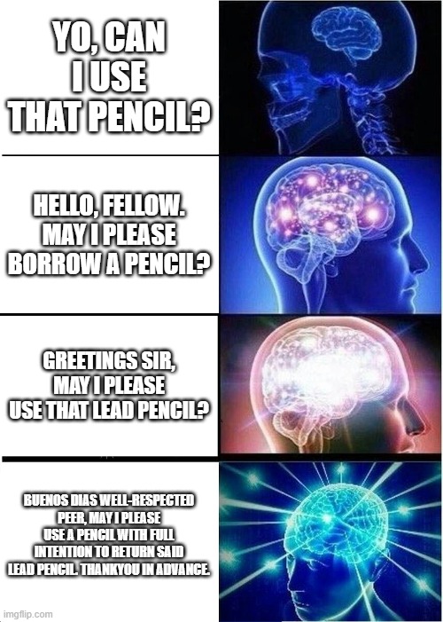 Expanding Brain Meme | YO, CAN I USE THAT PENCIL? HELLO, FELLOW. MAY I PLEASE BORROW A PENCIL? GREETINGS SIR, MAY I PLEASE USE THAT LEAD PENCIL? BUENOS DIAS WELL-RESPECTED PEER, MAY I PLEASE USE A PENCIL WITH FULL INTENTION TO RETURN SAID LEAD PENCIL. THANKYOU IN ADVANCE. | image tagged in memes,expanding brain | made w/ Imgflip meme maker