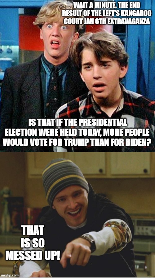 Yep . . . latest polling returns indicate that more people support Trump than Biden AFTER the Jan. 6th propaganda extravaganza. | WAIT A MINUTE, THE END RESULT OF THE LEFT'S KANGAROO COURT JAN 6TH EXTRAVAGANZA; IS THAT IF THE PRESIDENTIAL ELECTION WERE HELD TODAY, MORE PEOPLE WOULD VOTE FOR TRUMP THAN FOR BIDEN? THAT IS SO MESSED UP! | image tagged in weird science my face when | made w/ Imgflip meme maker