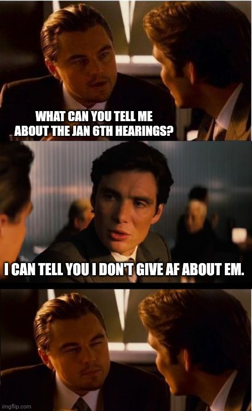 I think 7 people have watched em. | WHAT CAN YOU TELL ME ABOUT THE JAN 6TH HEARINGS? I CAN TELL YOU I DON'T GIVE AF ABOUT EM. | image tagged in memes,inception | made w/ Imgflip meme maker